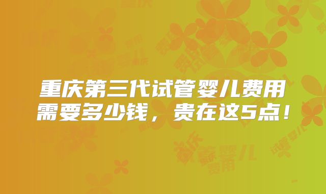 重庆第三代试管婴儿费用需要多少钱，贵在这5点！