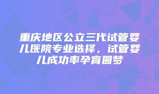 重庆地区公立三代试管婴儿医院专业选择,试管婴儿成功率孕育圆梦
