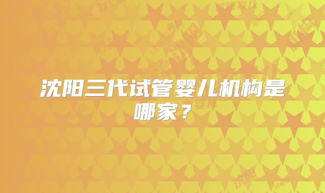 沈阳三代试管婴儿机构是哪家？