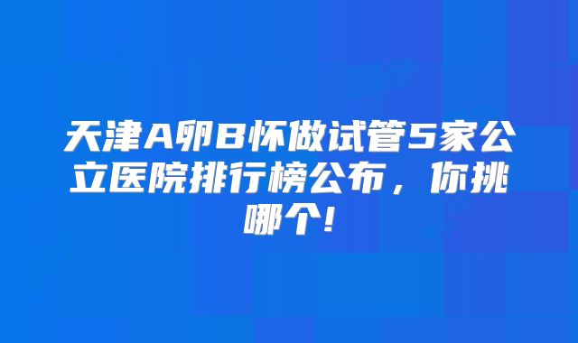 天津A卵B怀做试管5家公立医院排行榜公布，你挑哪个!