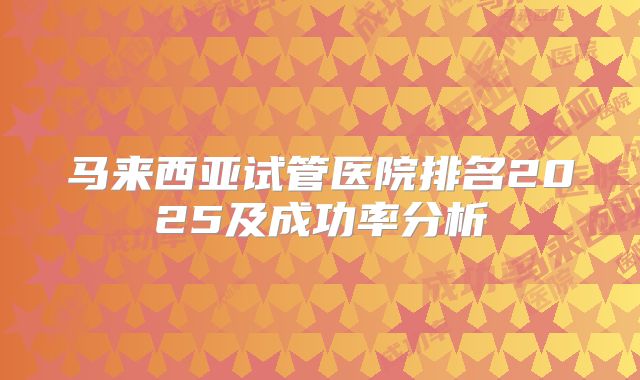 马来西亚试管医院排名2025及成功率分析