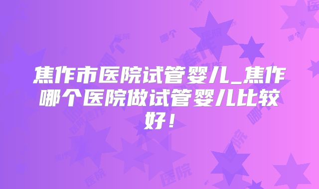 焦作市医院试管婴儿_焦作哪个医院做试管婴儿比较好！