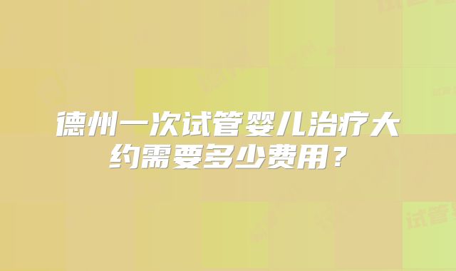 德州一次试管婴儿治疗大约需要多少费用?
