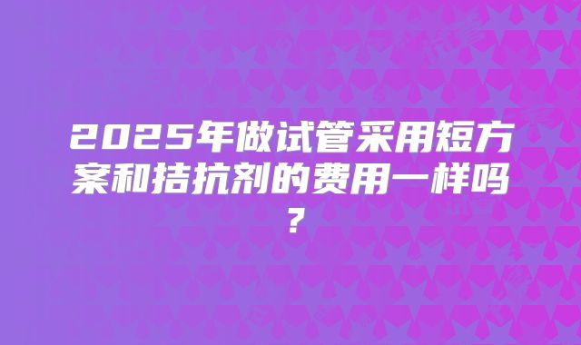 2025年做试管采用短方案和拮抗剂的费用一样吗?