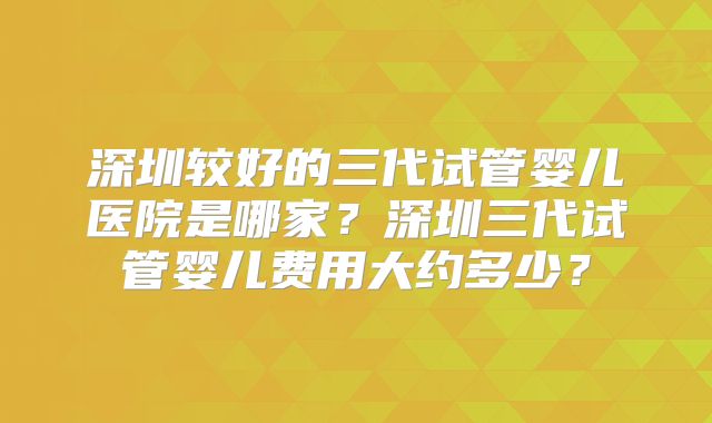 深圳较好的三代试管婴儿医院是哪家？深圳三代试管婴儿费用大约多少？