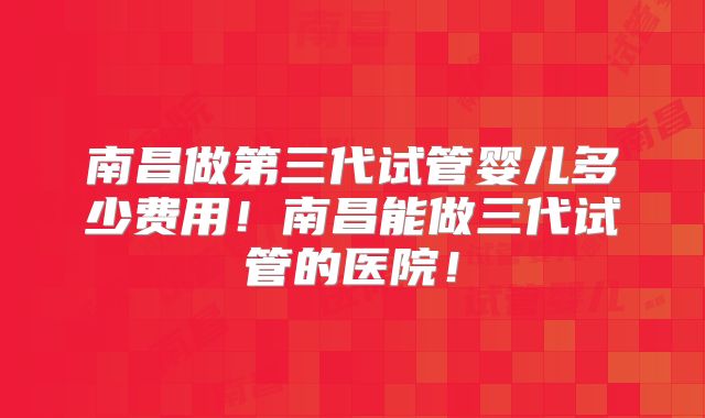 南昌做第三代试管婴儿多少费用!南昌能做三代试管的医院!