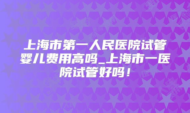 上海市第一人民医院试管婴儿费用高吗_上海市一医院试管好吗!