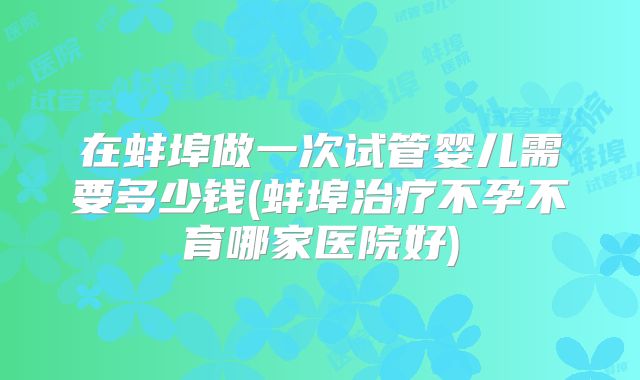 在蚌埠做一次试管婴儿需要多少钱(蚌埠治疗不孕不育哪家医院好)