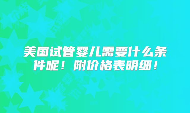 美国试管婴儿需要什么条件呢！附价格表明细！