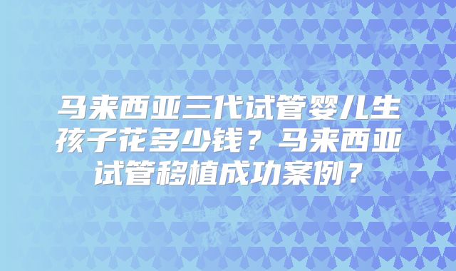 马来西亚三代试管婴儿生孩子花多少钱？马来西亚试管移植成功案例？