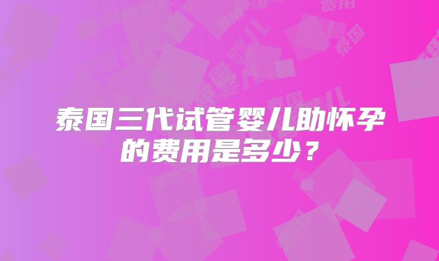 泰国三代试管婴儿助怀孕的费用是多少?