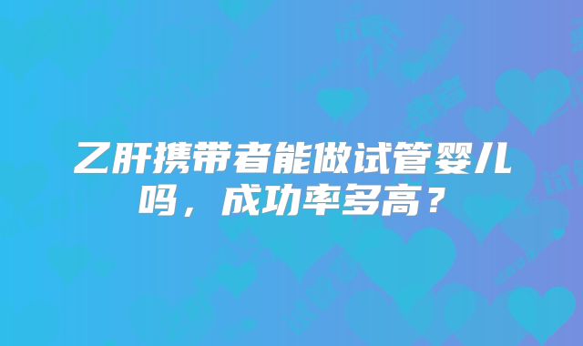乙肝携带者能做试管婴儿吗，成功率多高？