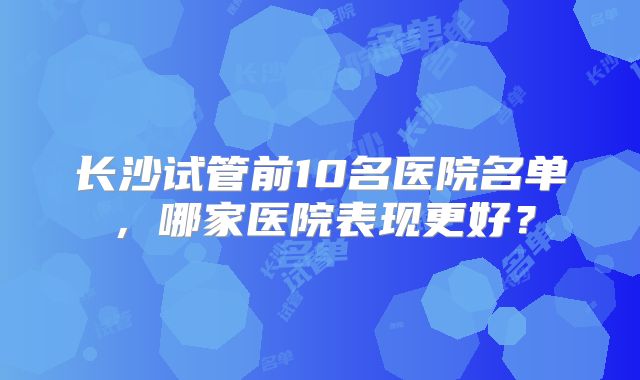 长沙试管前10名医院名单，哪家医院表现更好？