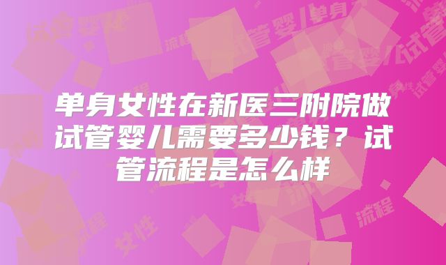 单身女性在新医三附院做试管婴儿需要多少钱?试管流程是怎么样