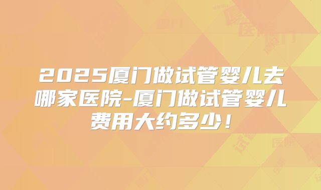 2025厦门做试管婴儿去哪家医院-厦门做试管婴儿费用大约多少！