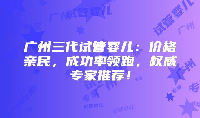 广州三代试管婴儿：价格亲民，成功率领跑，权威专家推荐！