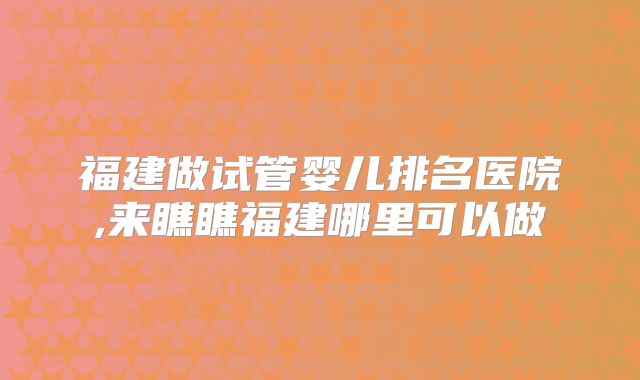 福建做试管婴儿排名医院,来瞧瞧福建哪里可以做