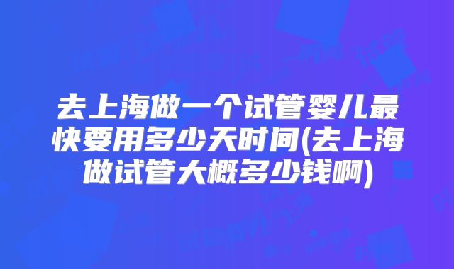 去上海做一个试管婴儿最快要用多少天时间(去上海做试管大概多少钱啊)