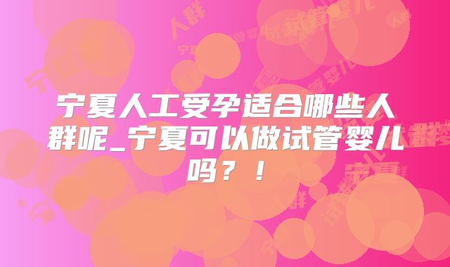 宁夏人工受孕适合哪些人群呢_宁夏可以做试管婴儿吗?!