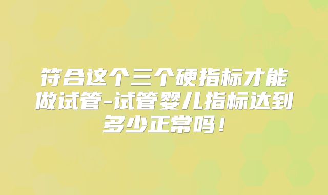 符合这个三个硬指标才能做试管-试管婴儿指标达到多少正常吗！