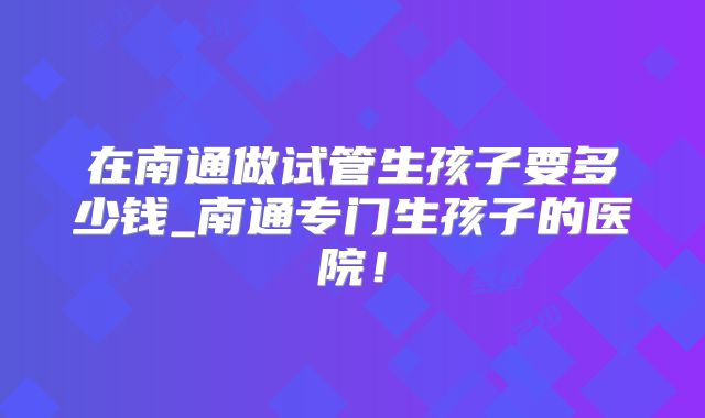 在南通做试管生孩子要多少钱_南通专门生孩子的医院！