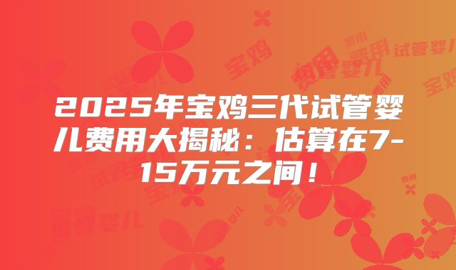 2025年宝鸡三代试管婴儿费用大揭秘：估算在7-15万元之间！