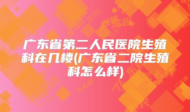 广东省第二人民医院生殖科在几楼(广东省二院生殖科怎么样)