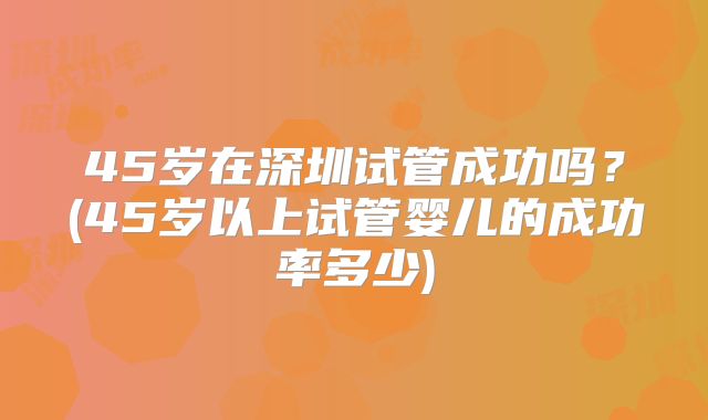 45岁在深圳试管成功吗?(45岁以上试管婴儿的成功率多少)
