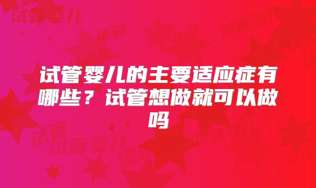 试管婴儿的主要适应症有哪些？试管想做就可以做吗