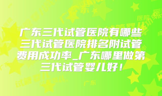 广东三代试管医院有哪些三代试管医院排名附试管费用成功率_广东哪里做第三代试管婴儿好！