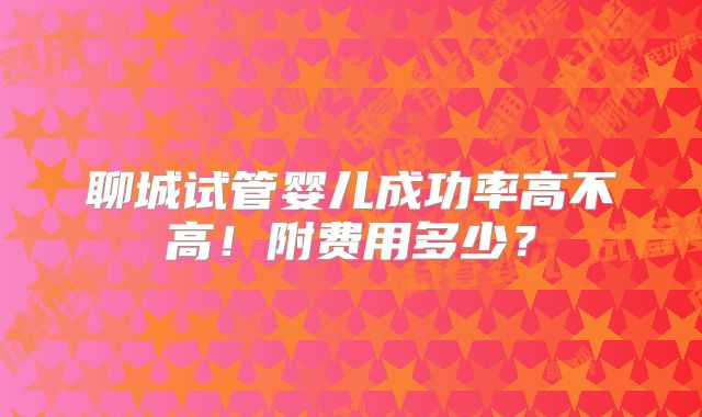 聊城试管婴儿成功率高不高！附费用多少？