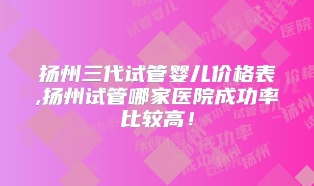 扬州三代试管婴儿价格表,扬州试管哪家医院成功率比较高！