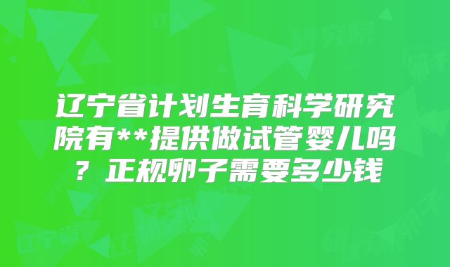 辽宁省计划生育科学研究院有**提供做试管婴儿吗?正规卵子需要多少钱
