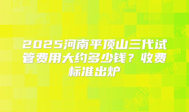 2025河南平顶山三代试管费用大约多少钱？收费标准出炉