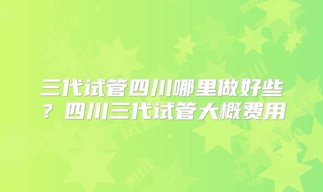 三代试管四川哪里做好些？四川三代试管大概费用