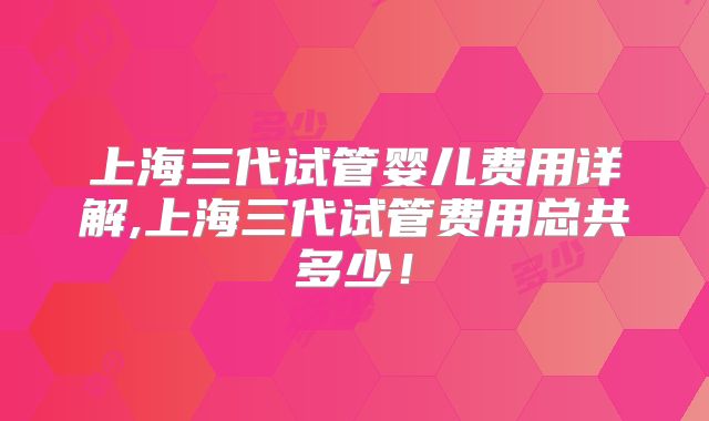 上海三代试管婴儿费用详解,上海三代试管费用总共多少！