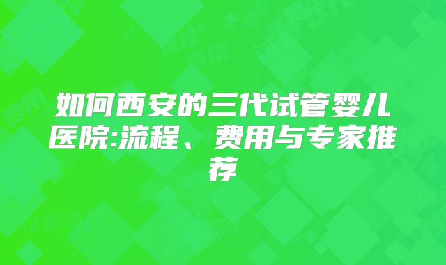 如何西安的三代试管婴儿医院:流程、费用与专家推荐
