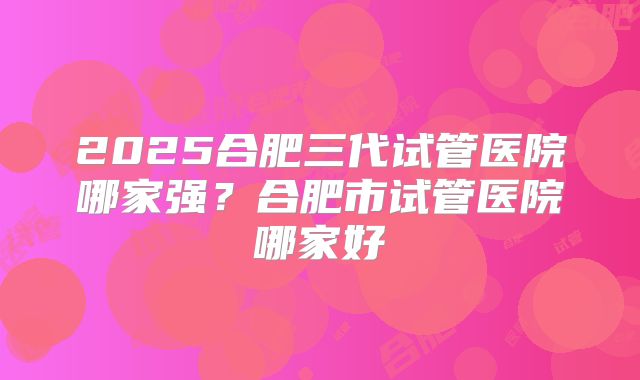 2025合肥三代试管医院哪家强?合肥市试管医院哪家好