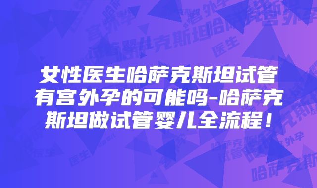 女性医生哈萨克斯坦试管有宫外孕的可能吗-哈萨克斯坦做试管婴儿全流程！