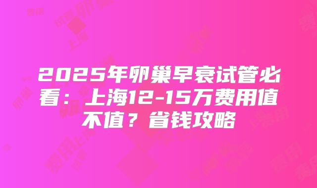 2025年卵巢早衰试管必看：上海12-15万费用值不值？省钱攻略