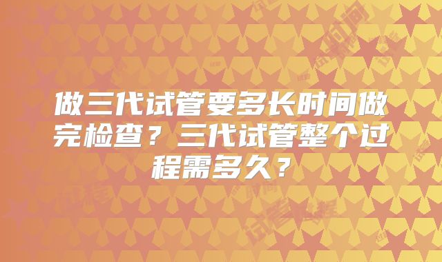 做三代试管要多长时间做完检查？三代试管整个过程需多久？