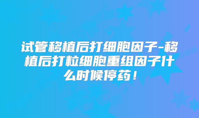 试管移植后打细胞因子-移植后打粒细胞重组因子什么时候停药！