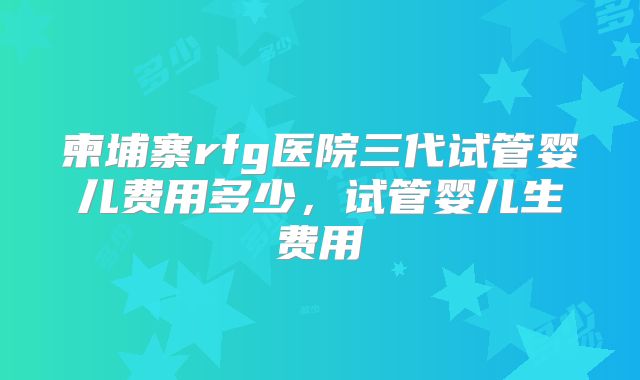柬埔寨rfg医院三代试管婴儿费用多少，试管婴儿生费用