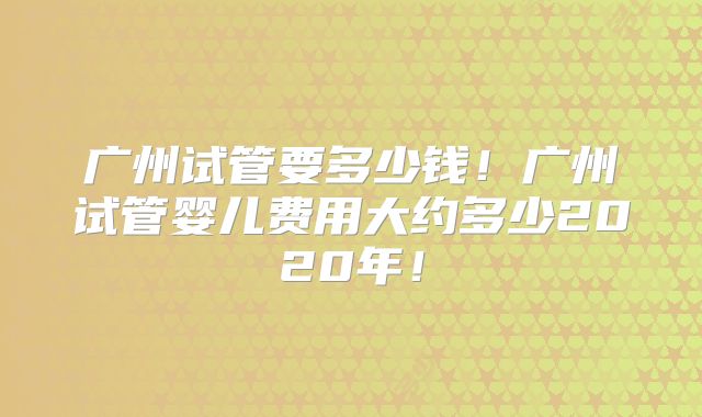 广州试管要多少钱!广州试管婴儿费用大约多少2020年!