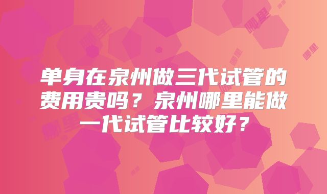 单身在泉州做三代试管的费用贵吗？泉州哪里能做一代试管比较好？