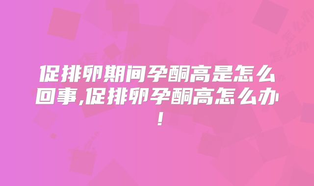 促排卵期间孕酮高是怎么回事,促排卵孕酮高怎么办！