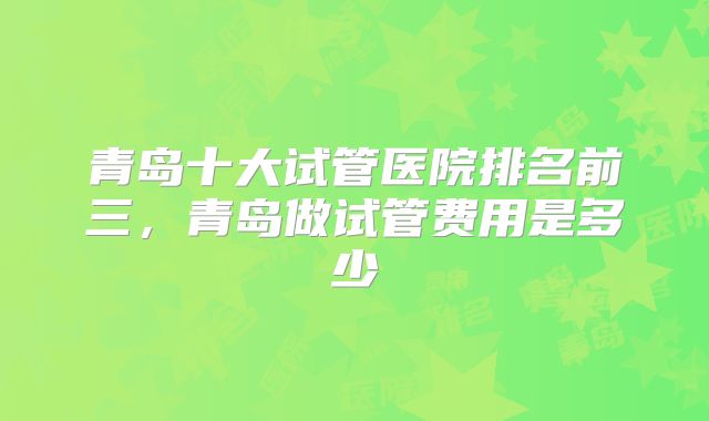 青岛十大试管医院排名前三，青岛做试管费用是多少