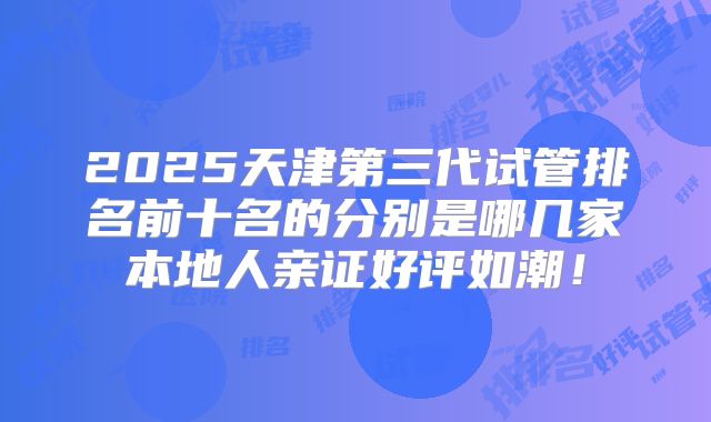 2025天津第三代试管排名前十名的分别是哪几家本地人亲证好评如潮！