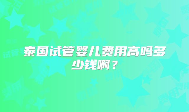 泰国试管婴儿费用高吗多少钱啊？