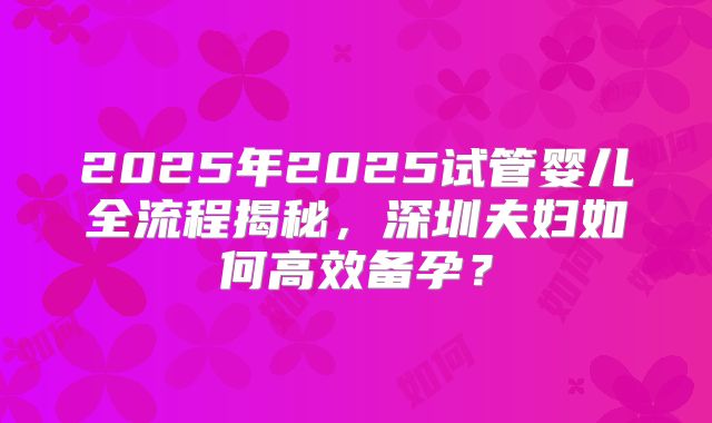 2025年2025试管婴儿全流程揭秘，深圳夫妇如何高效备孕？